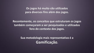 Recentemente, os conceitos que estruturam os jogos
também começaram a ser pesquisados e utilizados
fora do contexto dos jogos.
Sua metodologia mais representativa é a
Gamificação.
Os jogos há muito são utilizados
para diversos fins além dos jogos.
 