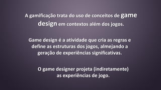 Game design é a atividade que cria as regras e
define as estruturas dos jogos, almejando a
geração de experiências significativas.
O game designer projeta (indiretamente)
as experiências de jogo.
A gamificação trata do uso de conceitos de game
design em contextos além dos jogos.
 