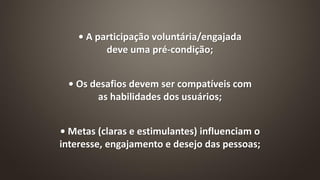 • A participação voluntária/engajada
deve uma pré-condição;
• Os desafios devem ser compatíveis com
as habilidades dos usuários;
• Metas (claras e estimulantes) influenciam o
interesse, engajamento e desejo das pessoas;
 