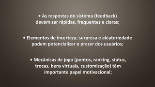 • Elementos de incerteza, surpresa e aleatoriedade
podem potencializar o prazer dos usuários;
• As respostas do sistema (feedback)
devem ser rápidas, frequentes e claras;
• Mecânicas de jogo (pontos, ranking, status,
trocas, bens virtuais, customização) têm
importante papel motivacional;
 