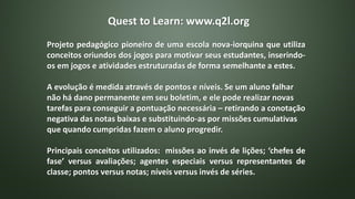 Quest to Learn: www.q2l.org
Projeto pedagógico pioneiro de uma escola nova-iorquina que utiliza
conceitos oriundos dos jogos para motivar seus estudantes, inserindo-
os em jogos e atividades estruturadas de forma semelhante a estes.
A evolução é medida através de pontos e níveis. Se um aluno falhar
não há dano permanente em seu boletim, e ele pode realizar novas
tarefas para conseguir a pontuação necessária – retirando a conotação
negativa das notas baixas e substituindo-as por missões cumulativas
que quando cumpridas fazem o aluno progredir.
Principais conceitos utilizados: missões ao invés de lições; ‘chefes de
fase’ versus avaliações; agentes especiais versus representantes de
classe; pontos versus notas; níveis versus invés de séries.
 