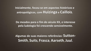 Inicialmente, focou-se em aspectos históricos e
antropológicos, com Huizinga e Caillois.
De meados para o fim do século XX, o interesse
pela ludologia foi crescendo sensivelmente.
Algumas de suas maiores referências: Sutton-
Smith, Suits, Frasca, Aarseth, Juul.
 