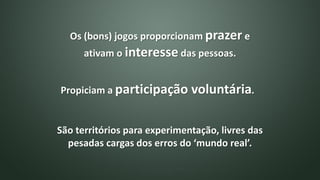 Os (bons) jogos proporcionam prazer e
ativam o interesse das pessoas.
São territórios para experimentação, livres das
pesadas cargas dos erros do ‘mundo real’.
Propiciam a participação voluntária.
 
