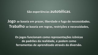 São experiências autotélicas.
Jogo se baseia em prazer, liberdade e fuga de necessidades.
Trabalho se baseia em regras, restrições e necessidades,
Os jogos funcionam como representações icônicas
de padrões da realidade, e podem como
ferramentas de aprendizado através da diversão.
 