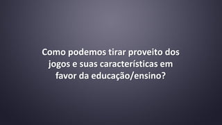 Como podemos tirar proveito dos
jogos e suas características em
favor da educação/ensino?
 