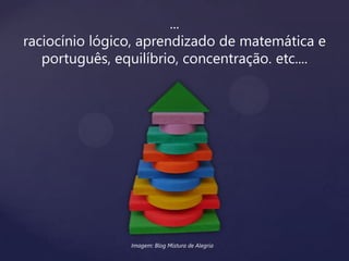 ...
raciocínio lógico, aprendizado de matemática e
português, equilíbrio, concentração. etc....
Imagem: Blog Mistura de Alegria
 