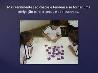 Mas geralmente são chatos e tendem a se tornar uma
obrigação para crianças e adolescentes.
 