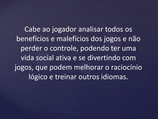 Cabe ao jogador analisar todos os
benefícios e malefícios dos jogos e não
perder o controle, podendo ter uma
vida social ativa e se divertindo com
jogos, que podem melhorar o raciocínio
lógico e treinar outros idiomas.
 