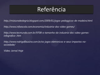 Referência
http://misturadealegria.blogspot.com/2009/01/jogos-pedaggicos-de-madeira.html
http://www.infoescola.com/economia/industria-dos-video-games/
http://www.tecmundo.com.br/9708-o-tamanho-da-industria-dos-video-games-
infografico-.htm
http://www.rodrigoflausino.com.br/os-jogos-eletronicos-e-seus-impactos-na-
sociedade/
Vídeo: Jornal Hoje
 