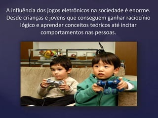 A influência dos jogos eletrônicos na sociedade é enorme.
Desde crianças e jovens que conseguem ganhar raciocínio
lógico e aprender conceitos teóricos até incitar
comportamentos nas pessoas.
 