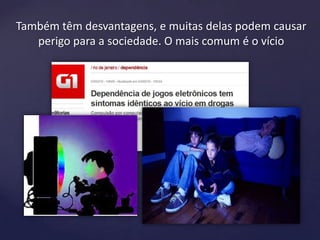 Também têm desvantagens, e muitas delas podem causar
perigo para a sociedade. O mais comum é o vício
 