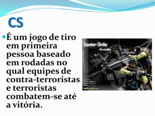 CS
É um jogo de tiro
em primeira
pessoa baseado
em rodadas no
qual equipes de
contra-terroristas
e terroristas
combatem-se até
a vitória.
 