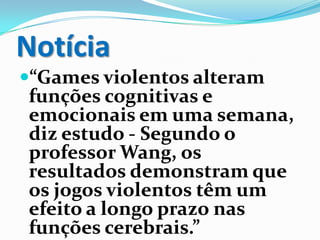 Notícia
“Games violentos alteram
funções cognitivas e
emocionais em uma semana,
diz estudo - Segundo o
professor Wang, os
resultados demonstram que
os jogos violentos têm um
efeito a longo prazo nas
funções cerebrais.”
 