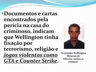 Documentos e cartas
encontrados pela
perícia na casa do
criminoso, indicam
que Wellington tinha
fixação por
terrorismo, religião e
jogos violentos como
GTA e Counter Strike.
“O atirador Wellington
Menezes de
Oliveira matou 12
crianças”
 