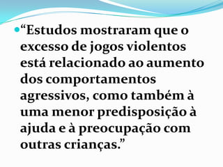 “Estudos mostraram que o
excesso de jogos violentos
está relacionado ao aumento
dos comportamentos
agressivos, como também à
uma menor predisposição à
ajuda e à preocupação com
outras crianças.”
 