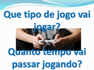 Que tipo de jogo vai
jogar?
Quanto tempo vai
passar jogando?
 