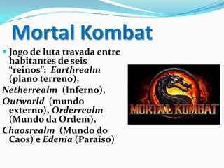 Mortal Kombat
 Jogo de luta travada entre
habitantes de seis
“reinos”: Earthrealm
(plano terreno),
Netherrealm (Inferno),
Outworld (mundo
externo), Orderrealm
(Mundo da Ordem),
Chaosrealm (Mundo do
Caos) e Edenia (Paraíso)
 