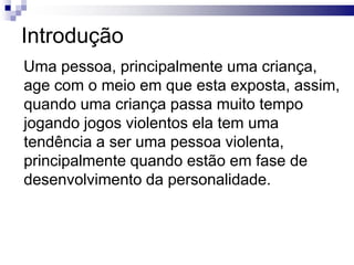 Introdução
Uma pessoa, principalmente uma criança,
age com o meio em que esta exposta, assim,
quando uma criança passa muito tempo
jogando jogos violentos ela tem uma
tendência a ser uma pessoa violenta,
principalmente quando estão em fase de
desenvolvimento da personalidade.

 