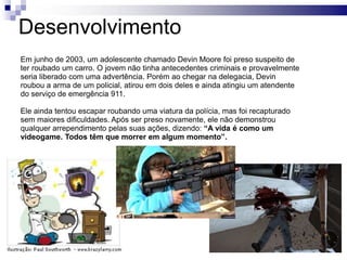 Desenvolvimento
Em junho de 2003, um adolescente chamado Devin Moore foi preso suspeito de
ter roubado um carro. O jovem não tinha antecedentes criminais e provavelmente
seria liberado com uma advertência. Porém ao chegar na delegacia, Devin
roubou a arma de um policial, atirou em dois deles e ainda atingiu um atendente
do serviço de emergência 911.
Ele ainda tentou escapar roubando uma viatura da polícia, mas foi recapturado
sem maiores dificuldades. Após ser preso novamente, ele não demonstrou
qualquer arrependimento pelas suas ações, dizendo: “A vida é como um
videogame. Todos têm que morrer em algum momento”.

 