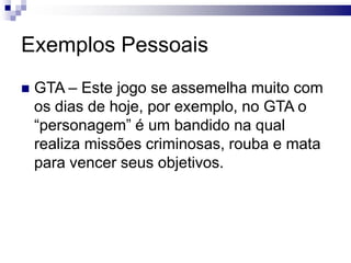 Exemplos Pessoais


GTA – Este jogo se assemelha muito com
os dias de hoje, por exemplo, no GTA o
“personagem” é um bandido na qual
realiza missões criminosas, rouba e mata
para vencer seus objetivos.

 