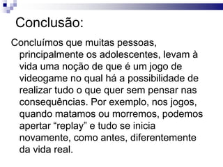 Conclusão:
Concluímos que muitas pessoas,
principalmente os adolescentes, levam à
vida uma noção de que é um jogo de
videogame no qual há a possibilidade de
realizar tudo o que quer sem pensar nas
consequências. Por exemplo, nos jogos,
quando matamos ou morremos, podemos
apertar “replay” e tudo se inicia
novamente, como antes, diferentemente
da vida real.

 