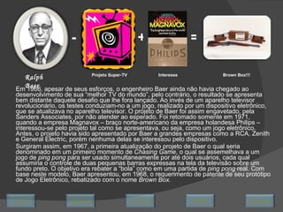 Em 1966, apesar de seus esforços, o engenheiro Baer ainda não havia chegado ao desenvolvimento de sua “melhor TV do mundo”, pelo contrário, o resultado se apresenta bem distante daquele desafio que lhe fora lançado. Ao invés de um aparelho televisor revolucionário, os testes conduziam-no a um jogo, realizado por um dispositivo eletrônico, que se atualizava no aparelho televisor. O projeto de Baer foi assim engavetado, pela Sanders Associates, por não atender ao esperado. Foi retomado somente em 1971, quando a empresa Magnavox – braço norte-americano da empresa holandesa Philips – interessou-se pelo projeto tal como se apresentava, ou seja, como um jogo eletrônico. Antes, o projeto havia sido apresentado por Baer a grandes empresas como a RCA, Zenith e General Electric, porém nenhuma delas se interessou pelo dispositivo.  Surgiram assim, em 1967, a primeira atualização do projeto de Baer o qual seria denominado em um primeiro momento de  Chasing Game , o qual se assemelhava a um jogo de  ping pong  para ser usado simultaneamente por até dois usuários, cada qual assumiria o controle de duas pequenas barras expressas na tela da televisão sobre um fundo preto. O objetivo era rebater a “bola” como em uma partida de  ping pong  real. Com base neste modelo, Baer apresentou, em 1968, o requerimento de patente de seu protótipo de Jogo Eletrônico, rebatizado com o nome  Brown Box.  Ralph Baer Projeto Super-TV - + Interesse = Brown Box!!! Avançar Último Encerrar Início Retornar 