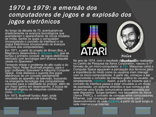 1970 a 1979: a emersão dos computadores de jogos e a explosão dos jogos eletrônicos Ao longo da década de 70, acentuaram-se drasticamente os avanços tecnológicos que acarretariam o aparecimento de novos modelos de mídia, dentre os quais o computador (incorporando o conceito de interface) e os Jogos Eletrônicos (incorporando os avanços técnicos dos computadores).  Em 1971, a partir do projeto do  Brown Box ,  a Magnavox desenvolveu o  Odyssey 100 , que se tornou o primeiro  console  de jogos eletrônicos fabricado com tecnologia bem diversa daquela usada no  Spacewar! Tentando driblar o problema do alto custo e do peso físico, Nolan Bushnell projetou, para o jogo ( software )  Spacewar!  a máquina  Computer Space  . Esta afastava o suporte dos jogos eletrônicos de um conceito estritamente vinculado ao aparelho de televisão, buscando na emergente tecnologia dos computadores soluções para a viabilidade do produto, além de um maior ganho em desempenho. A busca de Bushnell originou às máquinas conhecidas como  arcades . Em 1973, Bushnell fundou Atari, onde desenvolveu para  arcade  o jogo  Pong . Nolan Bushnell No ano de 1974, com o resultado das pesquisas realizadas no Centro de Pesquisa da Xerox Corporation, nasceu o 1º formato de um micro-computador: o  Alto . Máquinas como o Computer Space aguçaram a percepção dos técnicos para a importância do modo como os usuários iriam interagir com os micro-computadores. A partir daí, começou a ser desenvolvido o conceito de interface gráfica do usuário , ou simplesmente,  interface . Assim, a partir do instante que o conceito de interface passa a estar vinculado a um modo de expressão, um sistema simbólico é que começa a se evidenciar uma função comunicativa desempenhada por este dispositivo. Surgia também, nos laboratório da Xerox (Xerox PARC), o conceito de conexão entre computadores, Ethernet, cuja concepção seria determinante para o desenvolvimento da rede  Arpanet , a partir da qual surgiu a rede internacional Internet. Avançar Último Encerrar Início Retornar 