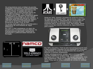 Os computadores eram privilégio de grandes instituições empresariais e de experimentações acadêmicas nos avançados laboratórios dos Estados Unidos. A questão dos usos do computador era um tema fechado dentro de uma “elite tecnológica”. Por outro lado, o “cidadão-comum” não estava totalmente alijado da experiência tecnológica, de uma relação cibernética mediada pelo elemento  interface  . A ratificação desta afirmação pode ser obtida a partir de um fenômeno representado pelo lançamento do jogo  Pong,  da Atari . As vendas deste jogo abriram as portas para o nascimento de uma indústria de Jogos Eletrônicos. Em 1974, a Atari estabeleceu um plano de parceria com a empresa japonesa Namco. Os empreendedores japoneses, rapidamente, perceberiam o potencial deste mercado em formação. Ainda em 1974, visando o aumento da venda do número de máquinas, foi lançado Tank , que se tornou o jogo mais vendido daquele ano, ultrapassando as concorrentes em números de venda. O encontro resultou na fusão das empresas Atari e, da até então “rival”, Kee Games, dando corpo a uma das maiores indústrias de Jogos Eletrônicos, para a época. + = Em 1975, enquanto o  Tank  se saía mercadologicamente bem, a Atari amargava o fracasso da sua adaptação do  Pong  para uso doméstico. O motivo do desinteresse dos usuários foi atribuído à interface ultrapassada. A Atari, estrategicamente, vendeu, para a empresa Sears, 150.000 unidades do  console Pong  , que deveriam ser entregues com o logo da Sears Tele-Games estampado. Com este investimento, chega ao mercado, no Natal deste ano, o  Home Pong , que se torna o campeão de vendas do catálogo Sears. Avançar Último Encerrar Início Retornar 