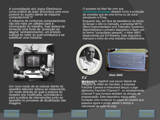 A consolidação dos Jogos Eletrônicos como prática de lazer anunciava uma nova postura do sujeito diante da máquina computacional !!! A máquina de contornos computacionais não era mais um utilitário para a minimização do trabalho, mas estava se tornando uma fonte de “produção de alegria” (entretenimento), um produto cultural ao redor do qual começava a se solidificar uma indústria. Um novo modo de se colocar diante do aparelho televisor estava se instaurando, um modo através do qual a postura do receptor era modificada, convidando-o para a prática de intervenções junto ao aparelho no processo de atualização das imagens. O sucesso da Atari fez com que  numerosas empresas  dessem início à produção de consoles que de uma forma ou de outra simulavam o Pong. Enquanto isto, em face da desistência da Xerox de lançar o  Alto  no mercado, a empresa MITS (Micro Instrumentation and Telemetry Systems), disponibilizava o primeiro dispositivo a fazer uso do termo “computador pessoal”: o  Altair 8800  , desenvolvido por Ed Roberts. Este dispositivo marcava o início de uma indústria multibilionária.  Ed Roberts Altair 8800 Interessante registrar que pouco depois da chegada do  Altair  ao mercado, a empresa Fairchild Camera e Instrument lançou o jogo eletrônico  Fairchild Channel F  , ou simplesmente,  Channel F  que inovava também na direção da programação. Este dispositivo trazia como inovação  uma mudança no papel do usuário  que passava agora a poder alterar o tempo e velocidade da ação do jogo. Avançar Último Encerrar Início Retornar 