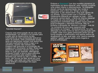 Crescia uma preocupação de se criar uma ambientação, um cenário e um enredo para a ação que se desenvolvia na tela, insinuando-se uma composição textual ao redor do produto. Esta composição surgia tanto em elementos verbais (nos textos dos manuais explicativos sobre o jogo e os cenários), quanto não-verbais (nas imagens das gravuras e na produção de imagens em movimento na tela). Estes dois elementos somados davam corpo a um texto no qual, por exemplo, alienígenas tentavam invadir a terra e seus exércitos eram combatidos pela solitária nave terrestre que vencia ou não o conflito. Por certo, não há que se falar ainda em uma narração, mas cada vez mais caminhava nesta direção a tecnologia dos jogos eletrônicos.  Fairchild Channel F Embora o  Spacewar!  (um dos modelos pioneiros) já explorasse um tema espacial, este contudo ocupava uma ordem inferior e desimportante. Os triângulos davam conta da representação das naves e bastavam, pois o foco era “atingir os outros triângulos” e não desenvolver uma ação dentro de um enredo. Ocorre porém que o Channel F era nitidamente diferente por agregar ao jogo – como elemento central deste - o tema da disputa espacial. A criação de uma simulação de “manche” da espaçonave controlada pelo jogador trazia para um local privilegiado o elemento ficcional. Não se limitava à sensação de “eliminar o inimigo”, mas de “no comando de uma nave espacial estar eliminando os inimigos”. Simbolicamente, há uma alteração no modo como se dava a apropriação com o objeto. Este novo gesto pressupõe ainda que de forma simples e embrionária uma estória estava se atualizando na tela, qual seja, uma “guerra espacial galática” (galatic space wars) como sugeria a própria embalagem. Avançar Último Encerrar Início Retornar 