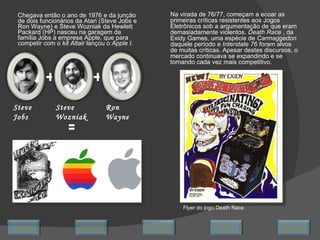 Chegava então o ano de 1976 e da junção de dois funcionários da Atari (Steve Jobs e Ron Wayne) e Steve Wozniak da Hewlett Packard (HP) nasceu na garagem da família Jobs a empresa Apple, que para competir com o  kit Altair  lançou o  Apple I. + + Steve Jobs Steve Wozniak Ron Wayne = Na virada de 76/77, começam a ecoar as primeiras críticas resistentes aos Jogos Eletrônicos sob a argumentação de que eram demasiadamente violentos.  Death Race  , da Exidy Games, uma espécie de  Carmaggedon  daquele período e  Interstate 76 foram  alvos de muitas críticas. Apesar destes discursos, o mercado continuava se expandindo e se tornando cada vez mais competitivo. Flyer do jogo Death Race Avançar Último Encerrar Início Retornar 