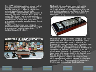 Em 1977, os jogos pareciam ocupar melhor posição dentro do campo da indústria cultural, começando a lançar metástases em outros segmentos de mercado, enovelando-se em uma linha de produção e consumo de bens culturais. A indústria dos Jogos Eletrônicos vivia um momento de completa euforia. As inovações tecnológicas continuavam, e neste ano, uma delas marcaria em especial a evolução dos Jogos Eletrônicos.  A Atari contribuiu mais uma vez para o desenvolvimento das tecnologias dos Jogos Eletrônicos ao desenvolver o  Atari VCS  (Vídeo Computer System). No Brasil, os suportes de jogos eletrônicos chegavam, em 1977, bastante defasados tecnologicamente. Na verdade somente agora era lançado, pela empresa Philco, o  Tele-jogo  que era essencialmente uma re-edição do já consagrado  Pong  .  Durante um curto período de tempo, o Tele-jogo obteve um bom resultado de vendas no Brasil, penetrando com velocidade nos lares e se instaurando como forma de lazer, entretanto esta febre acabou sendo esmaecida em face da constatação de que este dispositivo danificava os aparelhos de televisão através dos quais se atualizavam. Deve-se não esquecer de somar a isso, como fator para o declínio do dispositivo, o fato de que o mesmo possuía baixíssima resolução gráfica, valendo-se ainda de uma tecnologia já ultrapassada há anos no mercado norte-americano. Por conseguinte, o resultado frustrava as expectativas dos brasileiros. Avançar Último Encerrar Início Retornar 