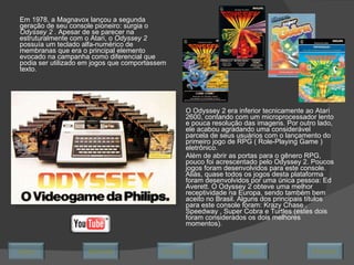 Em 1978, a Magnavox lançou a segunda geração de seu console pioneiro: surgia o  Odyssey 2  . Apesar de se parecer na estruturalmente com o Atari, o  Odyssey 2  possuía um teclado alfa-numérico de membranas que era o principal elemento evocado na campanha como diferencial que podia ser utilizado em jogos que comportassem texto.  O Odyssey 2 era inferior tecnicamente ao Atari 2600, contando com um microprocessador lento e pouca resolução das imagens. Por outro lado, ele acabou agradando uma considerável parcela de seus usuários com o lançamento do primeiro jogo de RPG ( Role-Playing Game ) eletrônico.  Além de abrir as portas para o gênero RPG, pouco foi acrescentado pelo Odyssey 2. Poucos jogos foram desenvolvidos para este console. Aliás, quase todos os jogos desta plataforma foram desenvolvidos por uma única pessoa: Ed Averett. O Odyssey 2 obteve uma melhor receptividade na Europa, sendo também bem aceito no Brasil. Alguns dos principais títulos para este console foram: Krazy Chase , Speedway , Super Cobra e Turtles (estes dois foram considerados os dois melhores momentos). Avançar Último Encerrar Início Retornar 