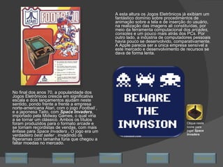 No final dos anos 70, a popularidade dos Jogos Eletrônicos crescia em significativa escala e dois lançamentos ajudam neste sentido, pondo frente a frente a empresa norte-americana Atari, com o jogo  Football  , e a japonesa Taito, com  Space Invaders , importado pela Midway Games, o qual viria a se tornar um clássico. Ambos os títulos foram produzidos para o formato  arcade  e se tornam recordistas de vendas, com mais ênfase para  Space Invaders  .  O jogo era um verdadeiro  best seller  , invadindo os fliperamas com tamanha fúria que chegou a faltar moedas no mercado. A esta altura os Jogos Eletrônicos já exibiam um fantástico domínio sobre procedimentos de animação sobre a tela e de inserção do usuário, na realização das imagens ali constituídas, por meio da ferramenta computacional dos  arcades, consoles  e um pouco mais atrás dos PCs. Por outro lado, a indústria de computadores pessoais havia pouco se desenvolvido, comparativamente. A Apple parecia ser a única empresa sensível a este mercado e desenvolvimento de recursos se dava de forma lenta.  Clique neste ícone para jogar  Space Invaders Avançar Último Encerrar Início Retornar 