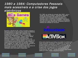 1980 a 1984: Computadores Pessoais mais acessíveis e a crise   dos jogos eletrônicos Durante a década de 80, vários consoles surgiram e desapareceram no efervescente cenário da indústria do entretenimento digital, além daqueles que simplesmente se mantiveram. Dentre os mais vendidos se destacavam o  Atari  , o  Intelevision  , o  Colecovision  , o  PC Engine  , dentre outros. Nesta década, seriam produzidos também jogos eletrônicos extremamente avançados como, por exemplo, o  NES  e o  Master System.  Por sua vez, os computadores pessoais ganhariam mais espaço e o desenvolvimento do conceito de  interface  , iniciado por Engelbart, em 1968, seria aprimorado através do PC da IBM. Se na década anterior os Jogos Eletrônicos e os PCs se transformaram em meios de expressão simbólica, na década de 80, esta mediação seria acentuada e expandida. Em 1980, as vendas do console  Atari 2600  , com a versão de  Space Invaders  ,  explodiram atingindo proporções mundiais. Na esteira do sucesso mundial, outros consoles foram lançados, com destaque para o  Intellivision  (Intelligent Television), que veio a ser um dos mais prósperos e inovadores  consoles  de Jogos Eletrônicos, vendendo mais de 3 milhões de consoles só nos EUA. Uma outra empresa que tentou se projetar mundialmente neste momento: a Actvision. Fundada por um grupo de programadores dissidentes da Atari, a Actvision foi a primeira softhouse a abandonar a exclusiva função de programação de jogos para enveredar no campo da indústria dos Jogos Eletrônicos como produtora de computadores de jogos. Dentre os pricipais jogos desta softhouse estão Pitfall! e Keystone Kapers. Avançar Último Encerrar Início Retornar 