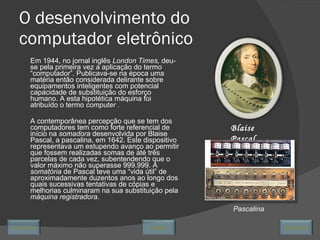 O desenvolvimento do computador eletrônico Em 1944, no jornal inglês  London Times,  deu-se pela primeira vez a aplicação do termo “computador”. Publicava-se na época uma matéria então considerada delirante sobre equipamentos inteligentes com potencial capacidade de substituição do esforço humano. A esta hipotética máquina foi atribuído o termo  computer . A contemporânea percepção que se tem dos computadores tem como forte referencial de início na  somadora  desenvolvida por Blaise Pascal, a pascalina, em 1642. Este dispositivo representava um estupendo avanço ao permitir que fossem realizadas somas de até três parcelas de cada vez, subentendendo que o valor máximo não superasse 999.999. A  somatória  de Pascal teve uma “vida útil” de aproximadamente duzentos anos ao longo dos quais sucessivas tentativas de cópias e melhorias culminaram na sua substituição pela  máquina registradora. Blaise Pascal Pascalina Avançar Último Encerrar 