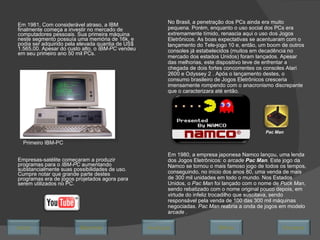 Em 1981, Com considerável atraso, a IBM finalmente começa a investir no mercado de computadores pessoais. Sua primeira máquina neste segmento possuía uma memória de 16k, e podia ser adquirido pela elevada quantia de US$ 1.565,00. Apesar do custo alto, o  IBM-PC  vendeu em seu primeiro ano 50 mil PCs. Empresas-satélite começaram a produzir programas para o  IBM-PC  aumentando substancialmente suas possibilidades de uso. Cumpre notar que grande parte destes programas era de jogos projetados agora para serem utilizados no PC. No Brasil, a penetração dos PCs ainda era muito pequena. Porém, enquanto o uso social dos PCs era extremamente tímido, renascia aqui o uso dos Jogos Eletrônicos. As boas expectativas se acentuaram com o lançamento do Tele-jogo 10 e, então, um boom de outros consoles já estabelecidos (muitos em decadência no mercado dos estados Unidos) foram lançados. Apesar das melhorias, este dispositivo teve de enfrentar a chegada de dois fortes concorrentes os consoles Atari 2600 e Odyssey 2 . Após o lançamento destes, o consumo brasileiro de Jogos Eletrônicos cresceria imensamente rompendo com o anacronismo discrepante que o caracterizara até então. Em 1980, a empresa japonesa Namco lançou, uma lenda dos Jogos Eletrônicos: o  arcade  Pac Man .  Este jogo da Namco se tornou o mais famoso jogo de todos os tempos, conseguindo, no início dos anos 80, uma venda de mais de 300 mil unidades em todo o mundo. Nos Estados Unidos, o  Pac Man  foi lançado com o nome de  Puck Man , sendo rebatizado com o nome original pouco depois, em virtude do infeliz trocadilho que suscitava, sendo responsável pela venda de 100 das 300 mil máquinas negociadas.  Pac Man  reabria a onda de jogos em modelo a rcade  . Pac Man Primeiro IBM-PC Avançar Último Encerrar Início Retornar 