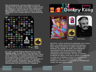 Mas decididamente a grande estrela no início da década de 80 era ainda o  Atari 2600 , através de sua estratégia de conversão dos modelos  arcades  para o uso doméstico. Jogos de guerra, como  Defender  e  Moon Patrol  aprimoravam seus cenários, tentando estabelecer uma correspondência e verossimilhança maior. Em 1981, o artista Shigeru Miyamoto criou o jogo  Donkey Kong .  no lugar das naves espaciais e as “estranhas criaturas” de praxe, entra em cena o  herói trivial  : Jumpman, um carpinteiro baixinho e corajoso. Em  Donkey Kong , o tema é o salvamento da namorada do carpinteiro, Pauline, que capturada por um raivoso gorila, necessitava que o carpinteiro baixinho vencesse obstáculos, saltasse por cipós, atravessasse rios até encontrá-la e resgatá-la.  Moon Patrol Donkey Kong Jumpman Nos EUA, o herói Jumpman foi rebatizado com o nome Mario, uma alusão dos funcionários da empresa a Mario Segali, proprietário do galpão utilizado pela Nintendo, em Seattle. Se antes, havia triângulos representando de naves espaciais e objetos retangulares representando raquetes, Mario ultrapassava estes conceitos. Era ele um baixinho sorridente de calça e boné azul e camisa vermelha que se metia em confusões ao longo de corredores em múltiplos níveis. Os computadores de Jogos Eletrônicos começavam a expressar um conteúdo que ia além da mera ação e reação.  Mario Segali Avançar Último Encerrar Início Retornar 