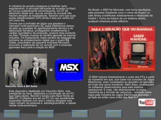 A indústria de  arcade  começava a sinalizar certo esgotamento. A principal fabricante de  arcades  (a Atari) se curvou publicamente reconhecendo, em 07 de dezembro deste ano, que as vendas do  console  não haviam atingido as expectativas, fazendo com que suas ações despencassem 32% (trinta e dois por cento) em um único dia.  Ocorre que a profusão de jogos que assolava o mercado norte-americano de Jogos Eletrônicos deixou de lado as questões do aperfeiçoamento técnico e da elaboração temática, privilegiando simplesmente o caráter quantitativo da produção, postura mais evidente na Atari. Posição inversa do cenário japonês da mesma indústria. Foi exatamente neste cenário de desgaste da indústria de entretenimento digital que o jovem Bill Gates, proprietário da pequena empresa Microsoft, anunciou a realização de um acordo com a empresa japonesa Ascii para a criação do  MSX . Este dispositivo idealizado por Kazuhiko Nishi, vice-presidente da Ascii, objetivava a construção de um PC que fosse rápido, flexível e barato para fazer frente ao  IBM-PC . O objetivo era dar ao PC um uso socialmente expandido fazendo com que o mesmo atingisse uma maior número de pessoas e, estrategicamente, a classe média norte-americana. No Brasil, o  MSX  foi fabricado, com bons resultados, pela empresa Gradiente (com o nome de  Expert  ) e pela Sharp (modificado esteticamente e rebatizado de  Hobbit  ). Como se tratava de um sistema aberto, qualquer empresa podia utilizá-lo.   O  MSX  reduzia drasticamente o custo dos PCs a partir do momento em que, com base nos  consoles  de Jogos Eletrônicos, eram conectados ao aparelho de televisão ao invés dos caros monitores. Além disso, proliferavam os  softwares  desenvolvidos para este sistema operacional. E mais, não abandonando os jogos, mantinha-se o formato de cartuchos – adotado como regra pela indústria de Jogos Eletrônicos japonesa – ao lado da então nova mídia das fitas K-7 = Kazuhiko Nishi e Bill Gates Avançar Último Encerrar Início Retornar 