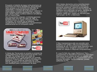 Enquanto a indústria de jogos norte-americano se encontrava em franca decadência, demonstrando certo cansaço e um momento de total falta de criatividade, a indústria japonesa começa a desenvolver o conceito de  multi-player  , sistema no qual múltiplos usuários participam de um mesmo jogo, dando origem à prática coletiva e simultânea em um mesmo jogo. Sem lançamentos originais, a indústria japonesa emergia mais uma vez. Em julho de 1983, a Nintendo lançou no Japão o  Famicom  ( Family Computer ), um  console  que se afastava visualmente da “caixa eletrônica” e se aproximava esteticamente de um brinquedo infantil. A  Idade das Trevas  para os  arcades  e  consoles  de Jogos Eletrônicos foi sem sombra de dúvida o ano de 1984. As vendas caíram em razão da popularização do PC, pois enquanto um  console  girava em torno de US$ 150,00 no mercado norte-americano, o PC podia ser adquirido por US$ 200,00, agregando um número maior de funções, com destaque para o processador de texto. Além destes elementos acima descritos terem contribuído para a popularização dos PCs, é pertinente questionar: estamos ainda falando daquele mesmo dispositivo do final dos anos 70, habilitado para editoração de textos, planilhas de cálculos e Jogos Eletrônicos? A resposta é negativa. Neste ano, chegou ao mercado uma “reinvenção” do PC: o Macintosh.  O Mac impressionava pela sua precisão para trabalhos com gráfico, pela sua simplicidade e facilidade de uso. Foi a partir deste dispositivo que expressões como “amigável” passaram a ser usadas em relação a máquinas computacionais. E o que foi feito dos Jogos Eletrônicos? Bem, curiosamente os dispositivos tradicionais dos Jogos Eletrônicos foram postos de lado em relação aos seus antigos usuários, agora embevecidos com os recursos animados, menus cintilantes, janelas saltitantes do PC. Avançar Último Encerrar Início Retornar 
