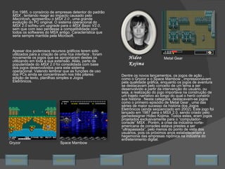 Em 1985, o consórcio de empresas detentor do padrão  MSX  , tentando reagir ao impacto causado pelo  Macintosh ,  apresentou o  MSX 2.0  , uma grande evolução do PC original. O sistema operacional do  MSX 2.0  sofreu um  upgrade  para o  MSX Basic V2.0 , sem que com isso perdesse a compatibilidade com todos os softwares do MSX antigo. Característica que seria sempre mantida pela Microsoft.  Apesar dos poderosos recursos gráficos terem sido utilizados para a criação de uma rica  interface  , foram novamente os jogos que se apropriaram destes os utilizando em toda a sua extensão. Aliás, parte da popularidade do  MSX 2.0  foi consolidada com base dos jogos desenvolvidos para este sistema operacional. Valendo lembrar que as funções de uso dos PCs ainda se concentravam nos três pilares: edição de texto, planilhas simples e Jogos Eletrônicos.  Dentre os novos lançamentos, os jogos de ação , como o Gryzor e o Space Mambow , impressionavam pela qualidade gráfica, enquanto os jogos de aventura se destacavam pelo conceito de um tema a ser desenvolvido a partir da intervenção do usuário, ou seja, a realização do jogo importava na construção de um trajeto narrativo ao longo do qual o herói constrói sua história . Nesta categoria, destacavam-se jogos como o primeiro episódio de Metal Gear , uma das séries de maior sucesso da história dos Jogos Eletrônicos (ainda seqüenciado em 2002). Este jogo foi lançado em 1987 para o MSX 2.0, sendo criado pelo gamedesigner Hideo Kojima. Todos estes, eram jogos projetados exclusivamente para o “computador-console” MSX . Porém, a crise da indústria norte-americana de consoles estava prestes a ser “ultrapassada”, pelo menos do ponto de vista dos usuários, pois os próximos anos estabeleceriam a hegemonia das empresas nipônica na indústria do entretenimento digital.  Metal Gear Hideo Kojima Gryzor Space Mambow Avançar Último Encerrar Início Retornar 