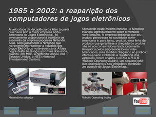 1985 a 2002: a reaparição dos computadores de jogos eletrônicos A velocidade da decadência da Atari (aquela que havia sido a maior empresa norte-americana de Jogos Eletrônicos), foi inversamente proporcional à trajetória de ascensão da empresa japonesa Nintendo. Aliás, seria justamente a Nintendo que novamente iria reanimar a indústria dos Jogos Eletrônicos norte-americana. A fase negra desta se alongou por mais dois anos, quando, em 1986, a Nintendo lançou, nos Estados Unidos, o  NES  ( Nintendo Entertainment System ).  Nintendinho salvador Apostando neste mesmo console , a Nintendo avançou agressivamente sobre o mercado nova-iorquino. A empresa desejava que seu produto penetrasse na sociedade norte-americana e, para tanto, produziu uma linha de produtos que garantisse a chegada do produto não só aos consumidores tradicionalmente almejados pelos empreendedores norte-americanos, mas também chegando ao público infanto-juvenil. Driblando a resistência dos varejistas, foram criados o  NES  e o  R.O.B.  ( Robotic Operating Bubby ), um pequeno robô que dissimulava o seu verdadeiro conteúdo: um  console  de Jogos Eletrônicos.  Robotic Operating Bubby Avançar Último Encerrar Início Retornar 