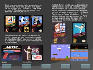 Dentre os recursos vendidos separadamente (periféricos), havia uma “pistola” para jogos de tiro, como o  Wild Gunman  , o  Duck Hunt   e  Hogan's Alley  (sucessos do  arcade  , bem como do  Famicom , no Japão).  Outra inovação, era a luva que permitia ao usuário passar por uma pequena impressão de “realidade virtual”, pois ao mover o braço e os dedos os comandos eram traduzidos em ações do jogo. Power Glove Zapper Ao NES,  foram sendo agregados jogos de última geração tanto da Nintendo, quanto de conversões de sucessos do  arcade  , dentre os quais cabe ressaltar o  Kung Fu Master  , da Irem, e outra lenda dos Jogos Eletrônicos, o  Super Mario Bros  . A aposta nipônica saiu vencedora e o  NES  tomava as prateleiras de Nova York, mesmo com a patrulha em torno do lançamento.  Avançar Último Encerrar Início Retornar 