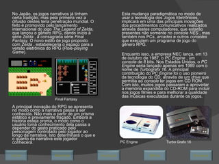 No Japão, os jogos narrativos já tinham certa tradição, mas pela primeira vez a difusão destes teria penetração mundial. O feito é promovido pelo lançamento internacional do jogo  The Legend of Zelda , que lançou o gênero RPG, dando início à série  Zelda  , à consagrada série  Final Fantasy.  O novo estilo de jogo proposto com  Zelda  , estabeleceria o espaço para a versão eletrônica do RPG ( Role-playing Game ).  Esta mudança paradigmática no modo de usar a tecnologia dos Jogos Eletrônicos, implicará em uma das principais inovações dos procedimentos comunicativos realizados através destes computadores, que estarão presentes não somente no  console NES  , mas também nos PCs,  arcades  e outros  consoles  que executem um programa de jogo do gênero RPG. Enquanto isso, a empresa NEC lança, em 13 de outubro de 1987, o  PC Engine  , um  console  de 8 bits. Nos Estados Unidos, o  PC Engine  seria lançado apenas em 1989 com o nome de  Turbografx 16.  A principal contribuição do  PC Engine  foi o uso pioneiro da tecnologia do CD, através de um  drive  que permitia ao  console  ler jogos em CD ROM. Com isto, muitos jogos passaram a aproveitar a memória expandida do CD-ROM para incluir nos jogos filmes e para melhorar a qualidade das músicas executadas durante os jogos.  PC Engine Final Fantasy A principal inovação do RPG se apresenta no modo como a narrativa passa a ser conhecida. Não mais a partir de um prisma estático e previamente traçado. Embora a história esteja pronta, o modo como o usuário toma conhecimento dela passa a depender do gesto praticado pelo personagem controlado pelo jogador ao longo da narrativa. Isto determinará o que e o quanto da narrativa este jogador conhecerá.  Turbo Grafx 16 Avançar Último Encerrar Início Retornar 