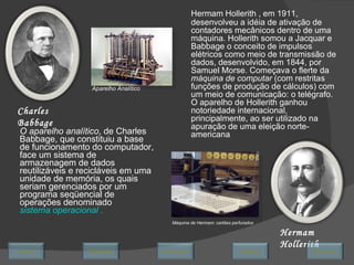 O aparelho analítico , de Charles Babbage, que constituiu a base de funcionamento do computador, face um sistema de armazenagem de dados reutilizáveis e recicláveis em uma unidade de memória, os quais seriam gerenciados por um programa seqüencial de operações denominado  sistema operacional  . Charles Babbage Aparelho Analítico Hermam Hollerith , em 1911, desenvolveu a idéia de ativação de contadores mecânicos dentro de uma máquina. Hollerith somou a Jacquar e Babbage o conceito de impulsos elétricos como meio de transmissão de dados, desenvolvido, em 1844, por Samuel Morse. Começava o flerte da  máquina de computar  (com restritas funções de produção de cálculos) com um meio de comunicação: o telégrafo. O aparelho de Hollerith ganhou notoriedade internacional, principalmente, ao ser utilizado na apuração de uma eleição norte-americana  Hermam Hollerith Máquina de Hermam: cartões perfurados Avançar Último Encerrar Início Retornar 