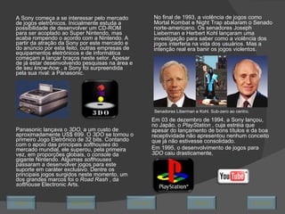 A Sony começa a se interessar pelo mercado de jogos eletrônicos. Inicialmente estuda a possibilidade de desenvolver um CD-ROM para ser acoplado ao Super Nintendo, mas acaba rompendo o acordo com a Nintendo. A partir da atração da Sony por este mercado e do anúncio por esta feito, outras empresas de equipamentos eletrônicos e de informática começam a lançar braços neste setor. Apesar de já estar desenvolvendo pesquisas na área e de seu  know-how  , a Sony foi surpreendida pela sua rival: a Panasonic. Panasonic lançava o  3DO,  a um custo de aproximadamente US$ 699. O  3DO  se tornou o primeiro Jogo Eletrônico de 32 bits. Contando com o apoio das principais  softhouses  do mercado mundial, ele superou, pela primeira vez, em proporções globais, o  console  da gigante Nintendo. Algumas  softhouses  passaram a desenvolver jogos para este suporte em caráter exclusivo. Dentre os principais jogos surgidos neste momento, um dos grandes marcos foi o  Road Rash  , da  softhouse  Electronic Arts. Senadores Liberman e Kohl. Sub-zero ao centro. No final de 1993, a violência de jogos como Mortal Kombat e Night Trap abalaram o Senado norte-americano. Os senadores Joseph Lieberman e Herbert Kohl lançaram uma investigação para saber como a violência dos jogos interferia na vida dos usuários. Mas a intenção real era banir os jogos violentos. Em 03 de dezembro de 1994, a Sony lançou, no Japão, o  PlayStation  , cuja estréia que apesar do lançamento de bons títulos e da boa receptividade não apresentou nenhum conceito que já não estivesse consolidado.  Em 1995, o desenvolvimento de jogos para  3DO  caiu drasticamente,  Avançar Último Encerrar Início Retornar 