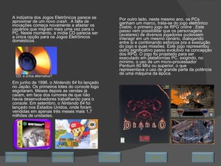 A indústria dos Jogos Eletrônicos parece se aproximar de um novo  crash  . A falta de inovações começa novamente a afastar os usuários que migram mais uma vez para o PC. Neste momento, a mídia CD parecia ser a única opção para os Jogos Eletrônicos domésticos.  Por outro lado, neste mesmo ano, os PCs ganham um marco, trata-se do jogo eletrônico  Diablo , o primeiro jogo de RPG  online  . Este passo vem possibilitar que os personagens (avatares) de diversos jogadores pudessem interagir em um mesmo cenário, dialogando entre si e combinando esforços pra a execução do jogo e suas missões. Este jogo representou outro significativo passo evolutivo na concepção dos RPG. O jogo foi projetado para ser executado em plataformas PC, exigindo, no mínimo, o uso de um micro-processador Pentium 60 Mhz ou superior, o que representava o uso de grande parte da potência de uma máquina da época. Em junho de 1996, o  Nintendo 64  foi lançado no Japão. Os primeiros lotes do  console  logo esgotaram. Meses depois as vendas já caíam, em face dos rumores de que não havia desenvolvedores trabalhando para o  console.  Em setembro, o  Nintendo 64  foi lançado nos Estados Unidos, onde foram vendidas em apenas três meses mais 1,7 milhões de unidades.  CD: a única alternativa? Avançar Último Encerrar Início Retornar 