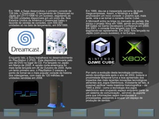 Em 1998, a Sega desenvolveu o primeiro  console  de 128 bits, o Dreamcast. O lançamento do Dreamcast no Japão em 27/11/1998 foi um sucesso, esgotando as 150.000 unidades disponíveis em um único dia. Nos Estados Unidos da América o Dreamcast bateu o recorde de vendas de consoles, com 500.000 unidades só na data de lançamento, em 9/9/1999. Em 1999, deu-se a inesperada parceria de duas mega-empresas. Assim, a Nintendo e a IBM anunciavam um novo  console : o  Dolphin  que, mais tarde, viria a se tornar o console Game Cube. A Microsoft entra na briga no mercado de games. Ela iniciou o projeto Xbox em 1999, sendo anunciado por Bill Gates na Game Developers Conference em 2000. Em 2001, o console fora lançado nos EUA, esgotando-se rapidamente. Em 2002, fora lançado no Japão (com pouco sucesso), e na Europa. Enquanto isto, a Sony trabalhava no desenvolvimento do  PlayStation 2 (PS2)  . Este dispositivo inovaria pelo uso de DVD no lugar do CD. Foi lançado no Japão em Março de 2000. A versão norte-americana foi mais tarde lançada em 26 de Outubro de 2000. Após um lento primeiro ano, o PlayStation 2 cresceu a ponto de tornar-se o mais popular console da história dos videogames, com mais de 120 milhões de unidades vendidas em 2008. Por certo a evolução desta tecnologia continuou sendo reconfigurada após o ano de 2002, todavia a proximidade temporal turva a boa apreensão dos impactos das mais recentes inovações tecnológicas atinentes aos Jogos Eletrônicos. Inobstante tal fato, é possível verificar nesta trajetória historiográfica – de 1945 a 2002 - como a tecnologia dos jogos eletrônicos vem ocupando espaço enquanto parte de um sistema de comunicação , servindo de suporte para que informações sejam transferidas e processadas, passando a ocupar um espaço de produção de sentido. Avançar Último Encerrar Início Retornar 