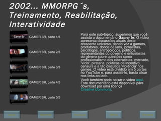 2002... MMORPG´s, Treinamento, Reabilitação, Interatividade Para este sub-tópico, sugerimos que você assista o documentário  Gamer br . O vídeo apresenta discussões atuais deste crescente universo, dando voz a gamers, produtores, donos de lans, jornalistas, psicólogos, antropólogos, políticos, representantes do governo e entusiastas do gênero sobre questões como profissionalismo dos ciberatletas, mercado, ‘vício', pirataria, políticas de incentivo, censura e a tão discutida 'violência' nos games. O vídeo está dividido em 5 partes no YouTube e, para assisti-lo, basta clicar nos links ao lado. Você também pode baixar o vídeo  aqui . Este documentário está disponível para download por uma licença  Creative Commons . GAMER BR, parte 1/5 GAMER BR, parte 2/5 GAMER BR, parte 3/5 GAMER BR, parte 4/5 GAMER BR, parte 5/5 Avançar Último Encerrar Início Retornar 
