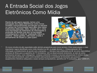 A Entrada Social dos Jogos Eletrônicos Como Mídia Diante do até agora exposto, temos uma percepção dos Jogos Eletrônicos como novos modelos comunicacionais que lançam os estudos no campo da Comunicação para além dos meios tradicionais (televisão, rádio, cinema, etc.). Uma nova tecnologia de tratamento de informações e produção de sentido que tem na tecnologia computacional o modo de “realização física do sistema”. Neste sentido, vale trazer a baila o pensamento de Dizard Jr. para quem:  “ Os novos circuitos da alta capacidade estão abrindo perspectivas para novos serviços. Entre esses grupos, o mais importante é agora identificado como mídia interativa (ou MI, no jargão técnico). (...) Essencialmente, MI é informação e entretenimento de acordo com a demanda. (...) Serviços mais sofisticados de MI, tal como disponibilizar centenas de filmes para os aparelhos de TV domésticos, vêm se desenvolvendo lentamente, ao lado de outros promissores serviços, como videogames , compras a domicílio e acesso a recursos educacionais.O número destes serviços está aumentando, assim como também está aumenta a quantidade de domicílios que possuem equipamentos interativos adequados a esses serviços (computadores, aparelhos de TV avançados, etc.).”  (2000:37). Avançar Último Encerrar Início Retornar 